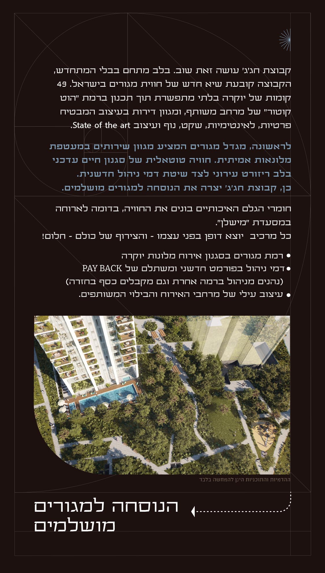 קבוצת חג'ג' עושה זאת שוב. בלב מתחם בבלי המתחדש, הקבוצה קובעת שיא חדש של חווית מגורים בישראל. 49 קומות של יוקרה בלתי מתפשרת תוך תכנון ברמת "הוט קוטור" של מרחב משותף, ומגוון דירות בעיצוב המבטיח פרטיות, לאינטימיות, שקט, נוף ועיצוב State of the art. לראשונה, מגדל מגורים המציע מגוון שירותים במעטפת מלונאות אמיתית. חוויה טוטאלית של סגנון חיים עדכני בלב ריזורט עירוני לצד שיטת דמי ניהול חדשנית. כן, קבוצת חג'ג' יצרה את הנוסחה למגורים מושלמים. חומרי הגלם האיכותיים בונים את החוויה, בדומה לארוחה במסעדת "מישלן". כל מרכיב יוצא דופן בפני עצמו – והצירוף של כולם – חלום! רמת מגורים בסגנון אירוח מלונות יוקרה דמי ניהול בפורמט חדשני ומשתלם של PAY BACK (נהנים מניהול ברמה אחרת וגם מקבלים כסף בחזרה) עיצוב עילי של מרחבי האירוח והבילוי המשותפים. הנוסחה למגורים מושלמים